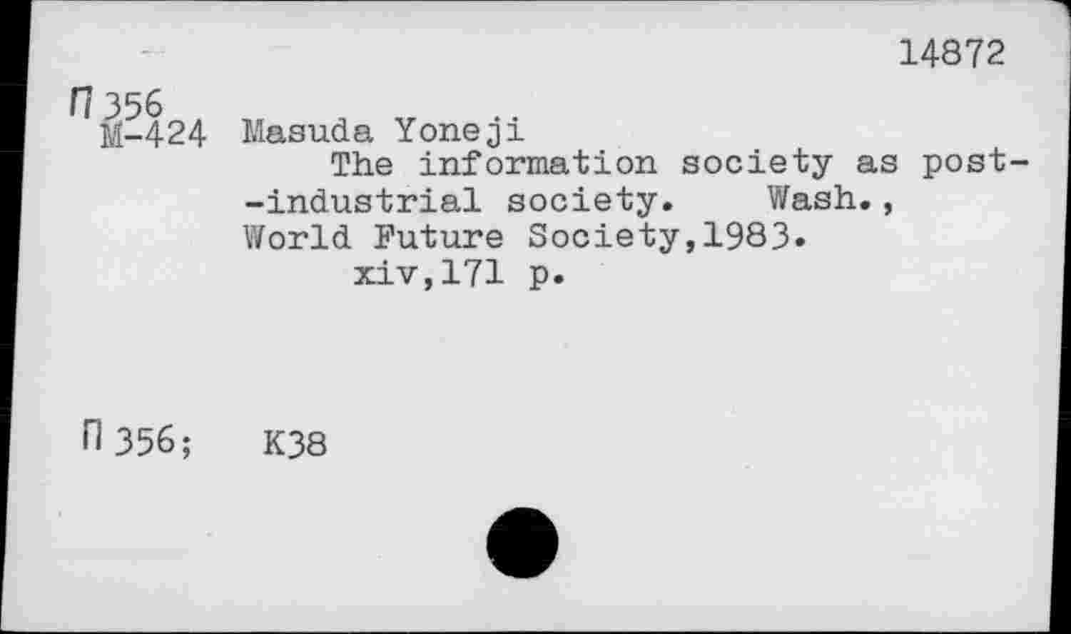 ﻿14872
M-424 Masuda Yoneji
The information society as post--industrial society. Wash., World Future Society,1983» xiv,171 p.
n356;	K38